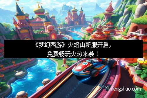 《梦幻西游》火焰山新服开启，免费畅玩火热来袭！